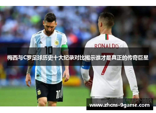 梅西与C罗足球历史十大纪录对比揭示谁才是真正的传奇巨星