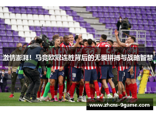 激情澎湃！马竞欧冠连胜背后的无畏拼搏与战略智慧