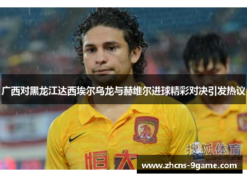 广西对黑龙江达西埃尔乌龙与赫维尔进球精彩对决引发热议