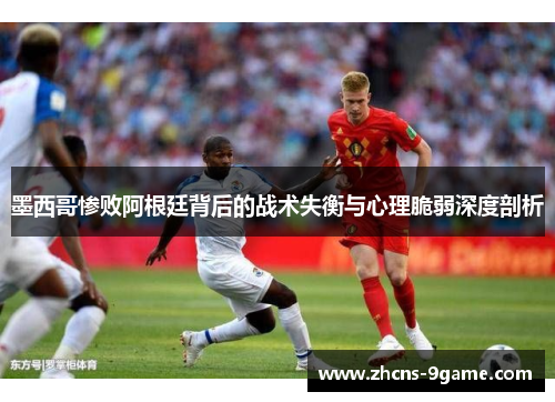 墨西哥惨败阿根廷背后的战术失衡与心理脆弱深度剖析