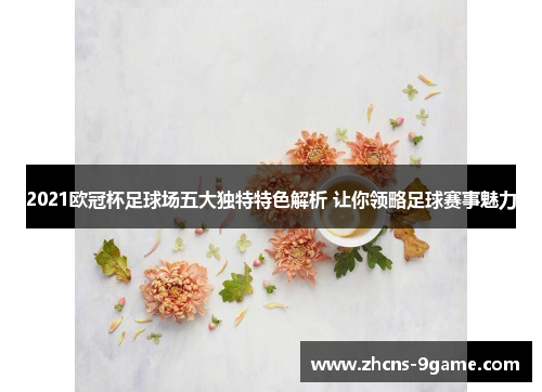 2021欧冠杯足球场五大独特特色解析 让你领略足球赛事魅力