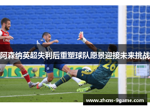 阿森纳英超失利后重塑球队愿景迎接未来挑战