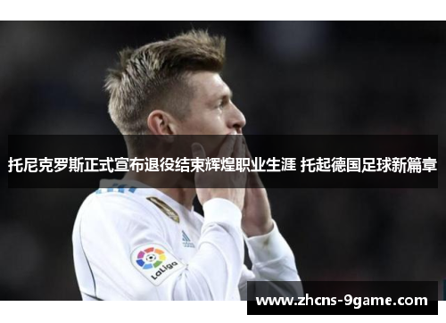 托尼克罗斯正式宣布退役结束辉煌职业生涯 托起德国足球新篇章